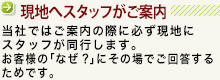 当社では物件見学の際に必ず現地にスタッフが同行します。物件をご覧頂いた際にご質問等があった場合、即座にお答えするためです。